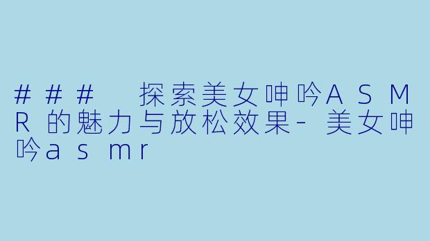 ### 探索美女呻吟ASMR的魅力与放松效果-美女呻吟asmr