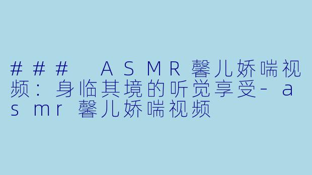 ### ASMR馨儿娇喘视频：身临其境的听觉享受-asmr馨儿娇喘视频