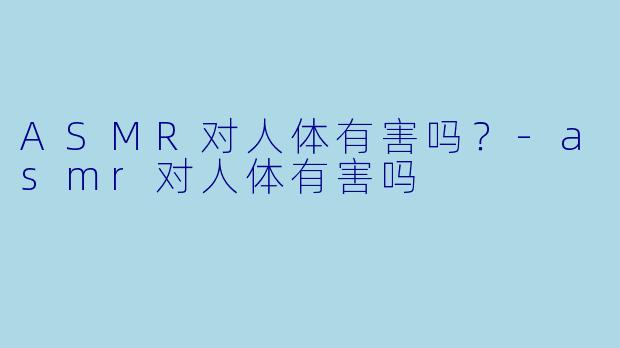 ASMR对人体有害吗？-asmr对人体有害吗