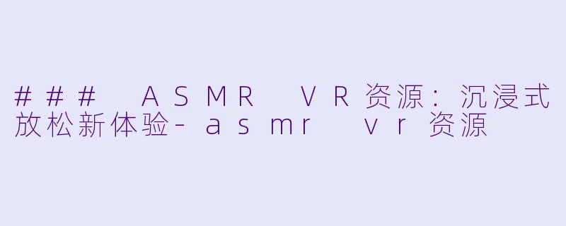 ### ASMR VR资源：沉浸式放松新体验-asmr vr资源
