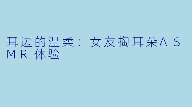 耳边的温柔：女友掏耳朵ASMR体验