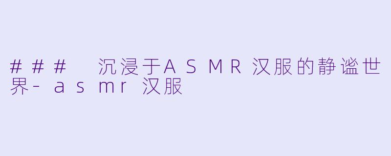 ### 沉浸于ASMR汉服的静谧世界-asmr汉服