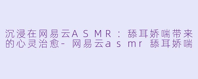 沉浸在网易云ASMR：舔耳娇喘带来的心灵治愈-网易云asmr舔耳娇喘