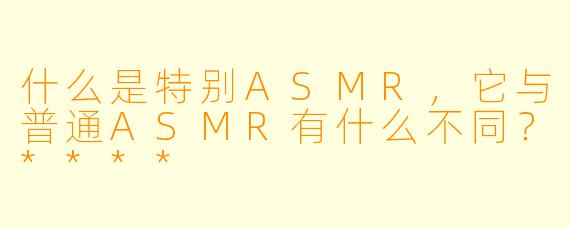 什么是特别ASMR,它与普通ASMR有什么不同?****