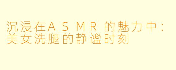 沉浸在ASMR的魅力中：美女洗腿的静谧时刻
