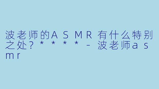 波老师的ASMR有什么特别之处？****