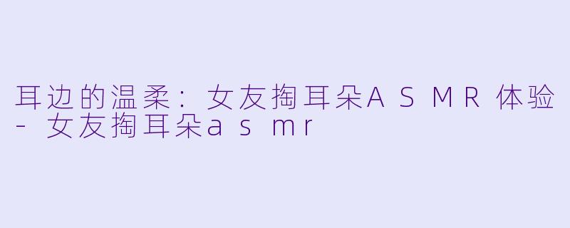 耳边的温柔：女友掏耳朵ASMR体验-女友掏耳朵asmr