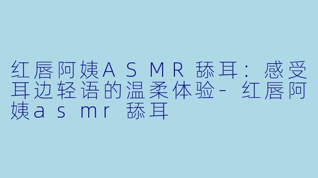 红唇阿姨ASMR舔耳：感受耳边轻语的温柔体验-红唇阿姨asmr舔耳