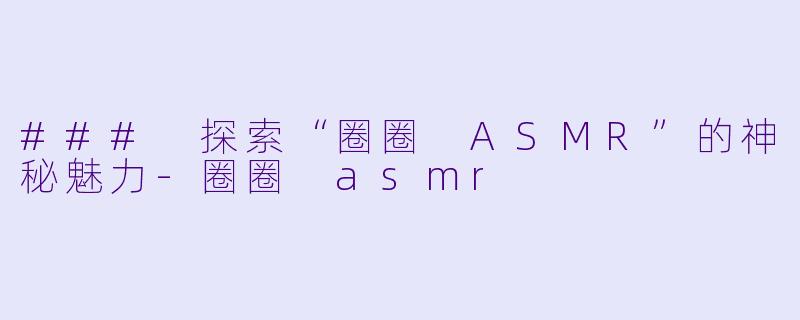### 探索“圈圈 ASMR”的神秘魅力-圈圈 asmr