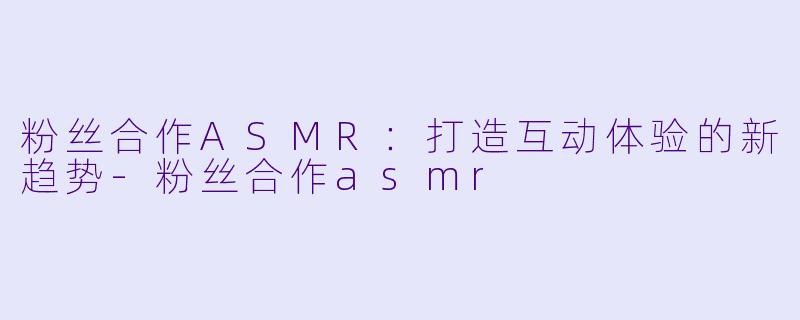 粉丝合作ASMR：打造互动体验的新趋势-粉丝合作asmr