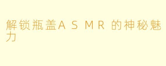 解锁瓶盖ASMR的神秘魅力