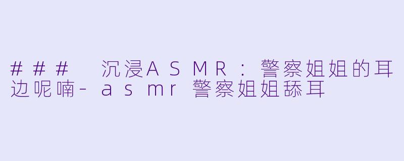 ### 沉浸ASMR：警察姐姐的耳边呢喃-asmr警察姐姐舔耳