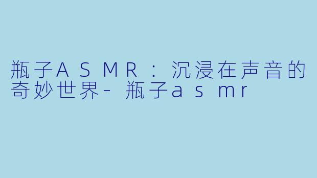 瓶子ASMR：沉浸在声音的奇妙世界-瓶子asmr