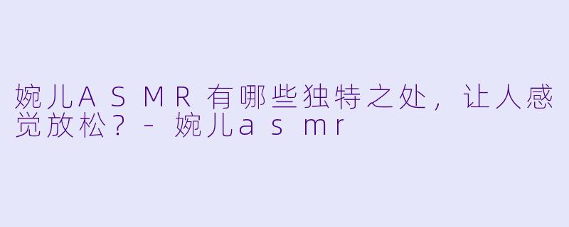 婉儿ASMR有哪些独特之处，让人感觉放松？