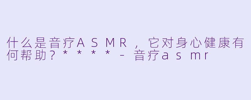 什么是音疗ASMR,它对身心健康有何帮助?****
