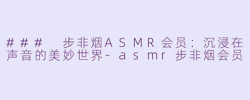 ### 步非烟ASMR会员：沉浸在声音的美妙世界-asmr步非烟会员