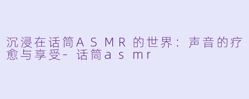 沉浸在话筒ASMR的世界：声音的疗愈与享受-话筒asmr
