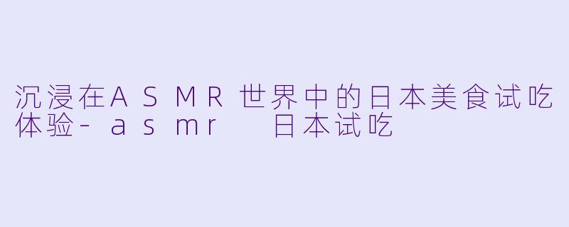 沉浸在ASMR世界中的日本美食试吃体验-asmr 日本试吃