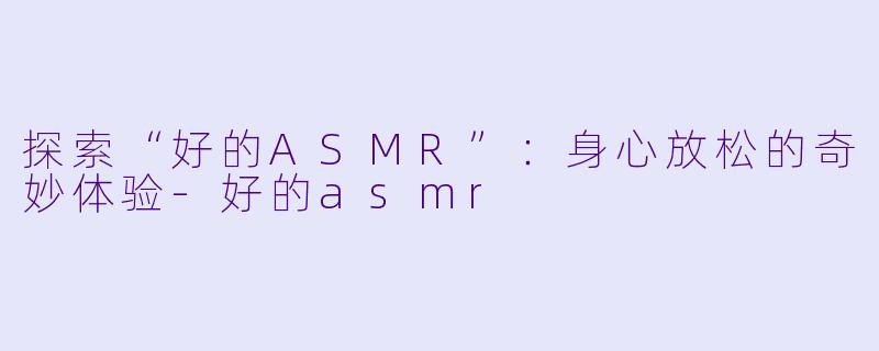 探索“好的ASMR”：身心放松的奇妙体验-好的asmr