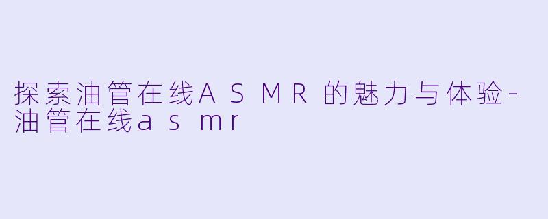 探索油管在线ASMR的魅力与体验-油管在线asmr