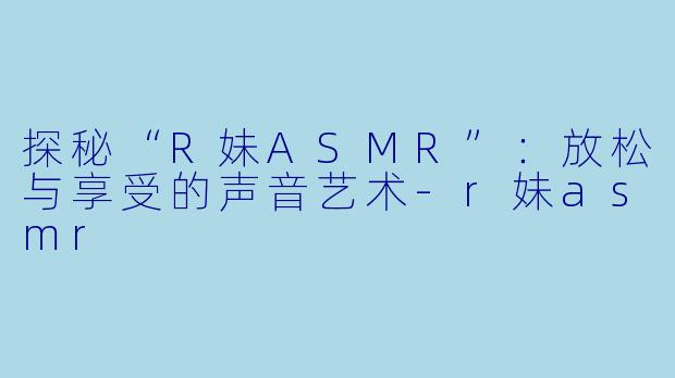 探秘“R妹ASMR”：放松与享受的声音艺术-r妹asmr