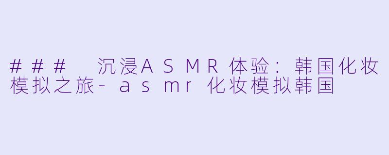 ### 沉浸ASMR体验：韩国化妆模拟之旅-asmr化妆模拟韩国