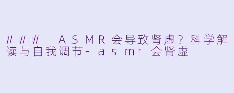 ### ASMR会导致肾虚？科学解读与自我调节-asmr会肾虚