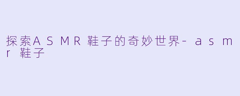 探索ASMR鞋子的奇妙世界-asmr鞋子