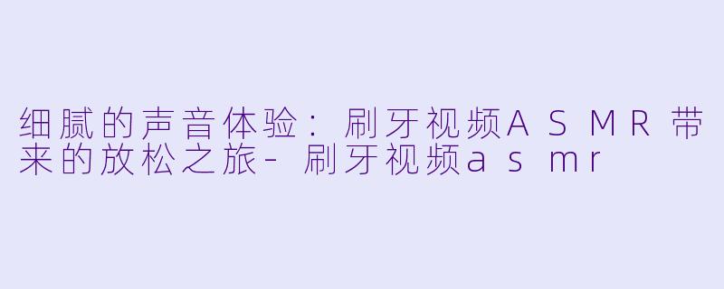 细腻的声音体验:刷牙视频ASMR带来的放松之旅