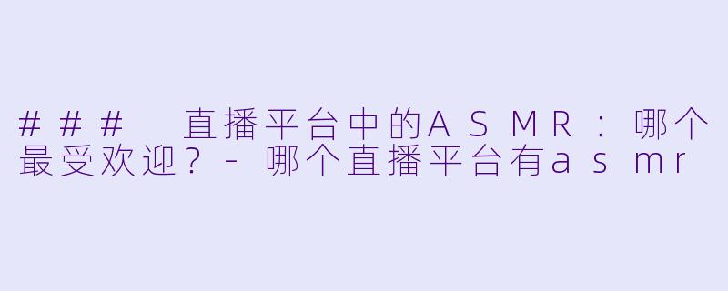 ### 直播平台中的ASMR：哪个最受欢迎？-哪个直播平台有asmr