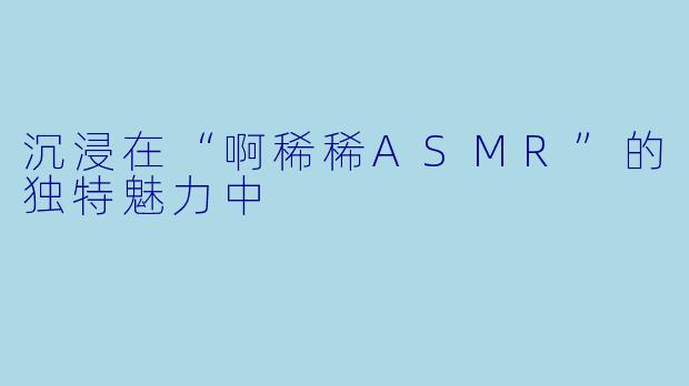 沉浸在“啊稀稀ASMR”的独特魅力中