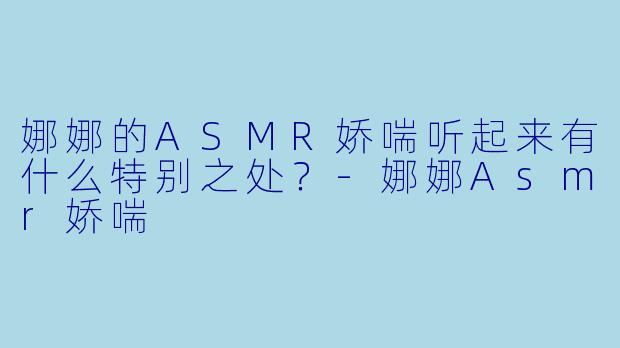 娜娜的ASMR娇喘听起来有什么特别之处？