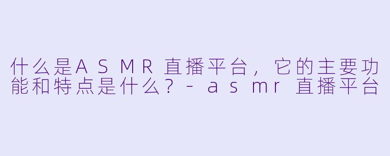 什么是ASMR直播平台,它的主要功能和特点是什么?