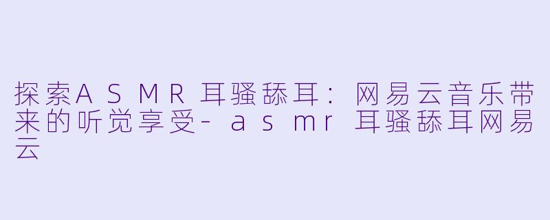 探索ASMR耳骚舔耳：网易云音乐带来的听觉享受-asmr耳骚舔耳网易云