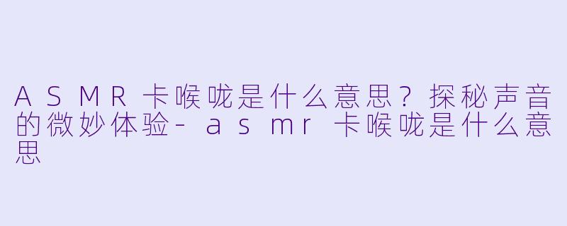 ASMR卡喉咙是什么意思？探秘声音的微妙体验-asmr卡喉咙是什么意思