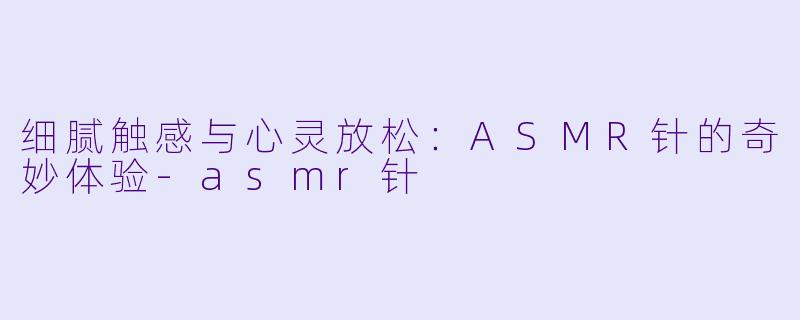 细腻触感与心灵放松：ASMR针的奇妙体验-asmr针