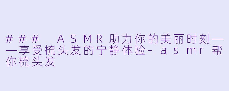 ### ASMR助力你的美丽时刻——享受梳头发的宁静体验-asmr帮你梳头发