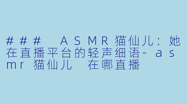 ### ASMR猫仙儿：她在直播平台的轻声细语-asmr猫仙儿 在哪直播