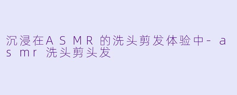 沉浸在ASMR的洗头剪发体验中