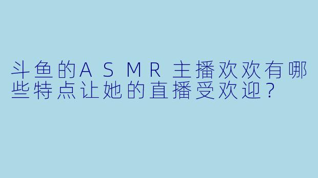 斗鱼的ASMR主播欢欢有哪些特点让她的直播受欢迎?