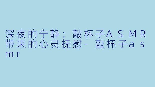 深夜的宁静：敲杯子ASMR带来的心灵抚慰-敲杯子asmr