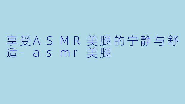 享受ASMR美腿的宁静与舒适-asmr美腿
