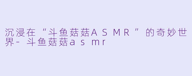 沉浸在“斗鱼菇菇ASMR”的奇妙世界-斗鱼菇菇asmr