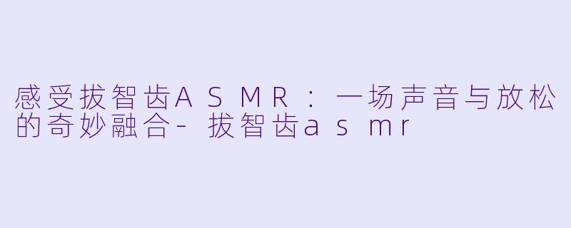 感受拔智齿ASMR：一场声音与放松的奇妙融合-拔智齿asmr