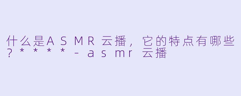 什么是ASMR云播,它的特点有哪些?****