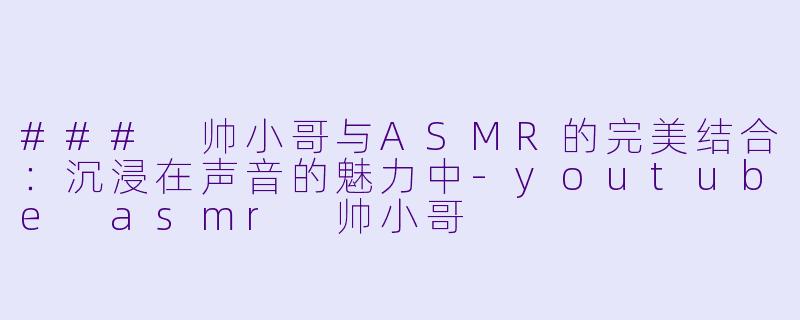 ### 帅小哥与ASMR的完美结合：沉浸在声音的魅力中-youtube asmr 帅小哥