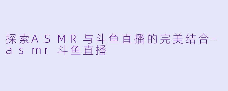 探索ASMR与斗鱼直播的完美结合-asmr斗鱼直播