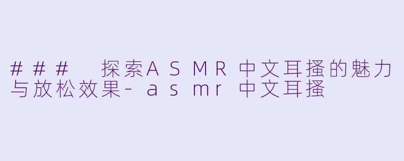 ### 探索ASMR中文耳搔的魅力与放松效果-asmr中文耳搔