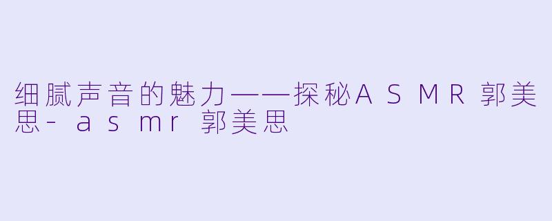 细腻声音的魅力——探秘ASMR郭美思-asmr郭美思