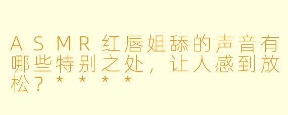 ASMR红唇姐舔的声音有哪些特别之处,让人感到放松?****